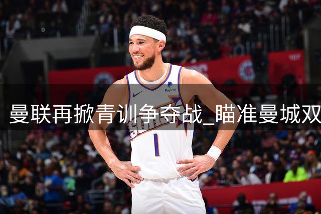 曼联再掀青训争夺战 瞄准曼城双星埃泽与卡西姆